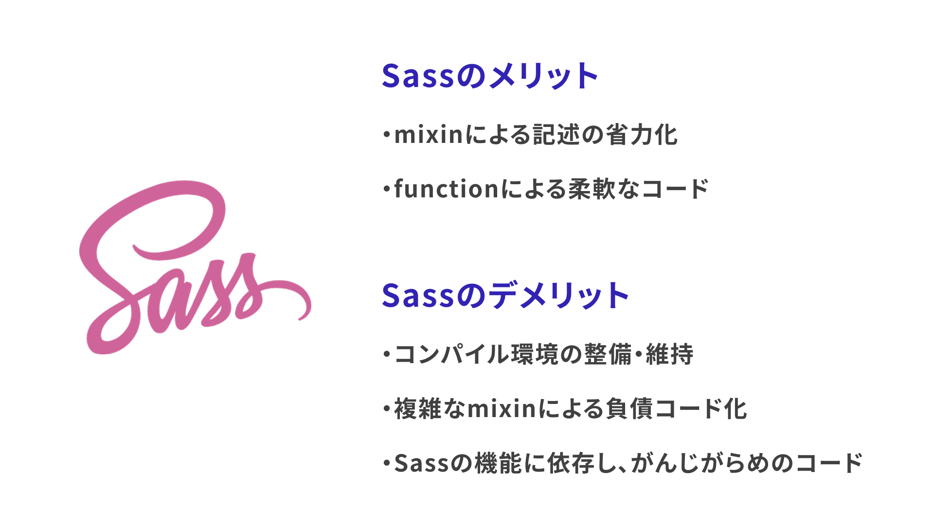 Sassのメリット。mixinによる記述の省力化。functionによる柔軟なコード。コンパイル環境の整備・維持。複雑なmixinによる負債コード化。Sassの機能に依存し、がんじがらめのコード。